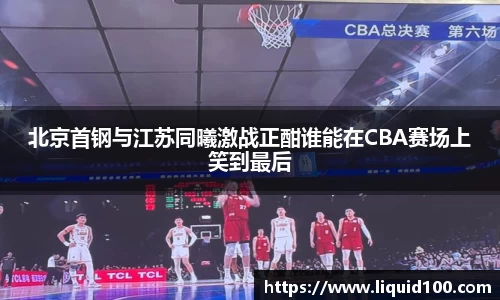 北京首钢与江苏同曦激战正酣谁能在CBA赛场上笑到最后